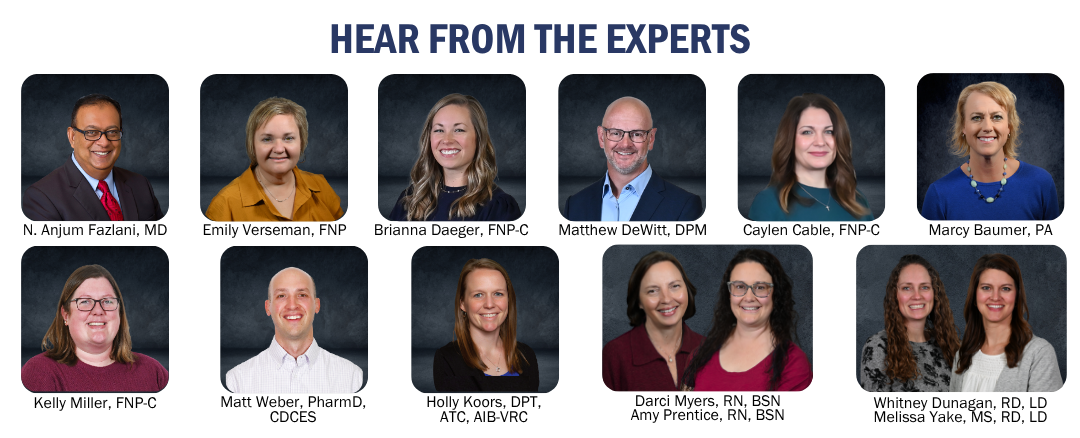 Hear from the Experts: N. Anjum Fazlani, MD, Emily Verseman, FNP, Brianna Daeger, FNP-C, Matthew DeWitt, DPM, Caylen Cable, FNP-C, Marcy Baumer, PA, Kelly Miller, FNP-C, Matt Weber, PharmD, CDCES, Holly Koors, DPT, AQTC, AIB-VRC, Darci Myers, RN, BSN and Amy Prentice, RN, BSN, Whitney Dunagan, RD, LD and Melissa Yake, MS, RD, LD 